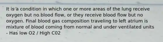 It is a condition in which one or more areas of the lung receive oxygen but no blood flow, or they receive blood flow but no oxygen. Final blood gas composition traveling to left atrium is mixture of blood coming from normal and under ventilated units - Has low O2 / High C02