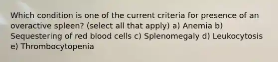 Which condition is one of the current criteria for presence of an overactive spleen? (select all that apply) a) Anemia b) Sequestering of red blood cells c) Splenomegaly d) Leukocytosis e) Thrombocytopenia