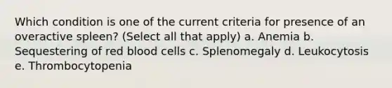 Which condition is one of the current criteria for presence of an overactive spleen? (Select all that apply) a. Anemia b. Sequestering of red blood cells c. Splenomegaly d. Leukocytosis e. Thrombocytopenia