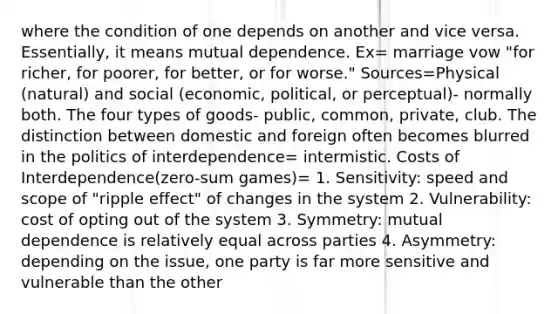 where the condition of one depends on another and vice versa. Essentially, it means mutual dependence. Ex= marriage vow "for richer, for poorer, for better, or for worse." Sources=Physical (natural) and social (economic, political, or perceptual)- normally both. The four types of goods- public, common, private, club. The distinction between domestic and foreign often becomes blurred in the politics of interdependence= intermistic. Costs of Interdependence(zero-sum games)= 1. Sensitivity: speed and scope of "ripple effect" of changes in the system 2. Vulnerability: cost of opting out of the system 3. Symmetry: mutual dependence is relatively equal across parties 4. Asymmetry: depending on the issue, one party is far more sensitive and vulnerable than the other