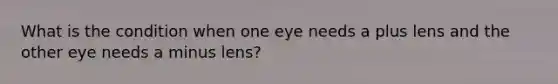 What is the condition when one eye needs a plus lens and the other eye needs a minus lens?