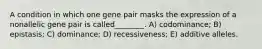 A condition in which one gene pair masks the expression of a nonallelic gene pair is called________. A) codominance; B) epistasis; C) dominance; D) recessiveness; E) additive alleles.