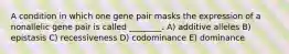 A condition in which one gene pair masks the expression of a nonallelic gene pair is called ________. A) additive alleles B) epistasis C) recessiveness D) codominance E) dominance