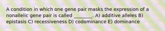 A condition in which one gene pair masks the expression of a nonallelic gene pair is called ________. A) additive alleles B) epistasis C) recessiveness D) codominance E) dominance