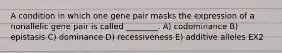 A condition in which one gene pair masks the expression of a nonallelic gene pair is called ________. A) codominance B) epistasis C) dominance D) recessiveness E) additive alleles EX2