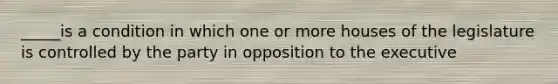 _____is a condition in which one or more houses of the legislature is controlled by the party in opposition to the executive