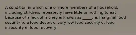 A condition in which one or more members of a household, including children, repeatedly have little or nothing to eat because of a lack of money is known as _____. a. marginal food security b. a food desert c. very low food security d. food insecurity e. food recovery