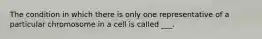 The condition in which there is only one representative of a particular chromosome in a cell is called ___.