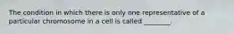 The condition in which there is only one representative of a particular chromosome in a cell is called ________.