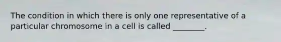 The condition in which there is only one representative of a particular chromosome in a cell is called ________.