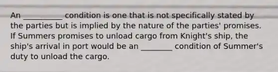 An __________ condition is one that is not specifically stated by the parties but is implied by the nature of the parties' promises. If Summers promises to unload cargo from Knight's ship, the ship's arrival in port would be an ________ condition of Summer's duty to unload the cargo.