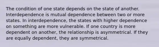 The condition of one state depends on the state of another. Interdependence is mutual dependence between two or more states. In interdependence, the states with higher dependence on something are more vulnerable. If one country is more dependent on another, the relationship is asymmetrical. If they are equally dependent, they are symmetrical.