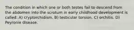 The condition in which one or both testes fail to descend from the abdomen into the scrotum in early childhood development is called: A) cryptorchidism. B) testicular torsion. C) orchitis. D) Peyronie disease.