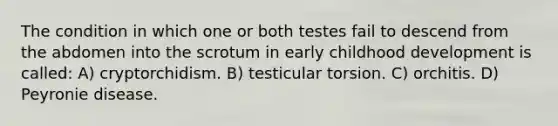 The condition in which one or both testes fail to descend from the abdomen into the scrotum in early childhood development is called: A) cryptorchidism. B) testicular torsion. C) orchitis. D) Peyronie disease.