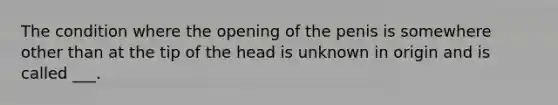 The condition where the opening of the penis is somewhere other than at the tip of the head is unknown in origin and is called ___.