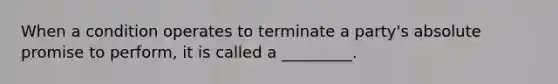 When a condition operates to terminate a party's absolute promise to perform, it is called a _________.