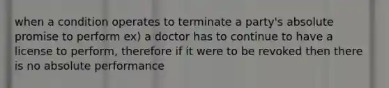 when a condition operates to terminate a party's absolute promise to perform ex) a doctor has to continue to have a license to perform, therefore if it were to be revoked then there is no absolute performance