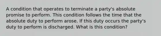 A condition that operates to terminate a party's absolute promise to perform. This condition follows the time that the absolute duty to perform arose. If this duty occurs the party's duty to perform is discharged. What is this condition?