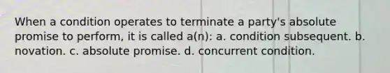 When a condition operates to terminate a party's absolute promise to perform, it is called a(n): a. condition subsequent. b. novation. c. absolute promise. d. concurrent condition.