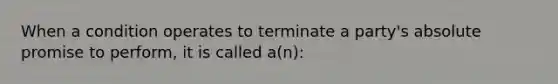 When a condition operates to terminate a party's absolute promise to perform, it is called a(n):