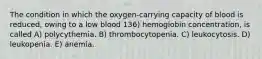 The condition in which the oxygen-carrying capacity of blood is reduced, owing to a low blood 136) hemoglobin concentration, is called A) polycythemia. B) thrombocytopenia. C) leukocytosis. D) leukopenia. E) anemia.