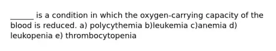 ______ is a condition in which the oxygen-carrying capacity of the blood is reduced. a) polycythemia b)leukemia c)anemia d) leukopenia e) thrombocytopenia