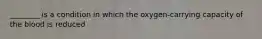 ________ is a condition in which the oxygen-carrying capacity of the blood is reduced