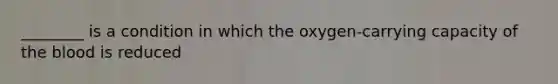 ________ is a condition in which the oxygen-carrying capacity of the blood is reduced