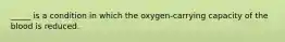 _____ is a condition in which the oxygen-carrying capacity of the blood is reduced.