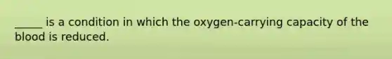 _____ is a condition in which the oxygen-carrying capacity of <a href='https://www.questionai.com/knowledge/k7oXMfj7lk-the-blood' class='anchor-knowledge'>the blood</a> is reduced.