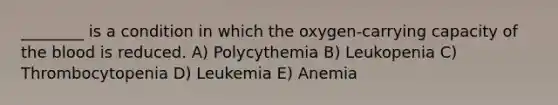 ________ is a condition in which the oxygen-carrying capacity of the blood is reduced. A) Polycythemia B) Leukopenia C) Thrombocytopenia D) Leukemia E) Anemia