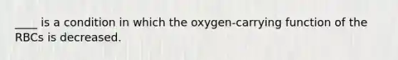 ____ is a condition in which the oxygen-carrying function of the RBCs is decreased.