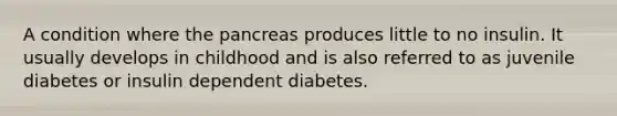 A condition where the pancreas produces little to no insulin. It usually develops in childhood and is also referred to as juvenile diabetes or insulin dependent diabetes.