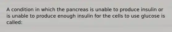 A condition in which the pancreas is unable to produce insulin or is unable to produce enough insulin for the cells to use glucose is called: