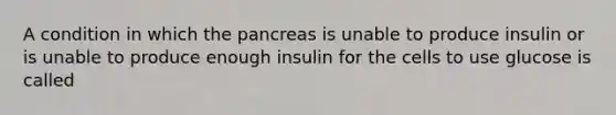 A condition in which the pancreas is unable to produce insulin or is unable to produce enough insulin for the cells to use glucose is called