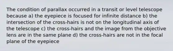 The condition of parallax occurred in a transit or level telescope because a) the eyepiece is focused for infinite distance b) the intersection of the cross-hairs is not on the longitudinal axis of the telescope c) the cross-hairs and the image from the objective lens are in the same plane d) the cross-hairs are not in the focal plane of the eyepiece