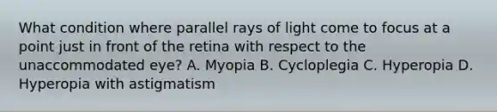 What condition where parallel rays of light come to focus at a point just in front of the retina with respect to the unaccommodated eye? A. Myopia B. Cycloplegia C. Hyperopia D. Hyperopia with astigmatism