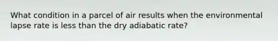 What condition in a parcel of air results when the environmental lapse rate is less than the dry adiabatic rate?