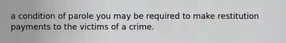 a condition of parole you may be required to make restitution payments to the victims of a crime.