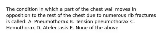 The condition in which a part of the chest wall moves in opposition to the rest of the chest due to numerous rib fractures is called: A. Pneumothorax B. Tension pneumothorax C. Hemothorax D. Atelectasis E. None of the above