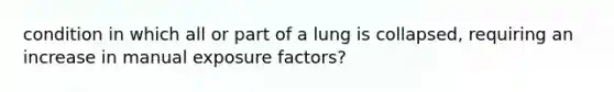 condition in which all or part of a lung is collapsed, requiring an increase in manual exposure factors?