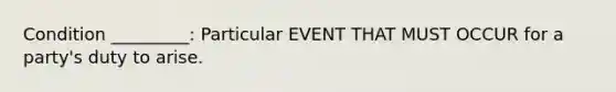 Condition _________: Particular EVENT THAT MUST OCCUR for a party's duty to arise.