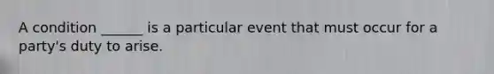 A condition ______ is a particular event that must occur for a party's duty to arise.