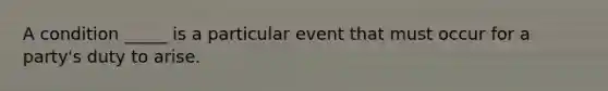 A condition _____ is a particular event that must occur for a party's duty to arise.