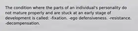 The condition where the parts of an individual's personality do not mature properly and are stuck at an early stage of development is called: -fixation. -ego defensiveness. -resistance. -decompensation.