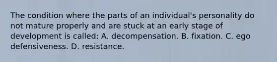 The condition where the parts of an individual's personality do not mature properly and are stuck at an early stage of development is called: A. decompensation. B. fixation. C. ego defensiveness. D. resistance.