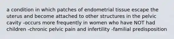 a condition in which patches of endometrial tissue escape the uterus and become attached to other structures in the pelvic cavity -occurs more frequently in women who have NOT had children -chronic pelvic pain and infertility -familial predisposition