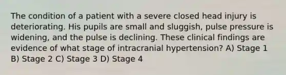 The condition of a patient with a severe closed head injury is deteriorating. His pupils are small and sluggish, pulse pressure is widening, and the pulse is declining. These clinical findings are evidence of what stage of intracranial hypertension? A) Stage 1 B) Stage 2 C) Stage 3 D) Stage 4