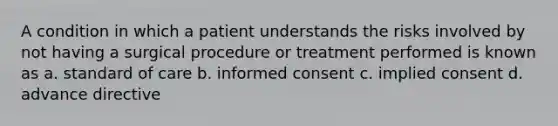 A condition in which a patient understands the risks involved by not having a surgical procedure or treatment performed is known as a. standard of care b. informed consent c. implied consent d. advance directive