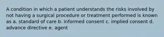 A condition in which a patient understands the risks involved by not having a surgical procedure or treatment performed is known as a. standard of care b. informed consent c. implied consent d. advance directive e. agent